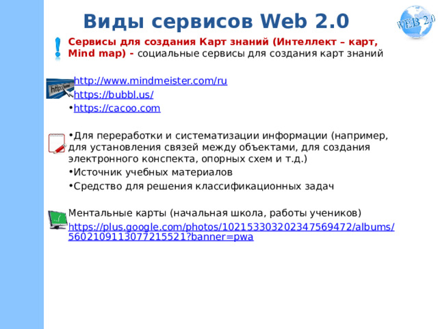 Виды сервисов Web 2.0 Сервисы для создания Карт знаний (Интеллект – карт, Mind map) - социальные сервисы для создания карт знаний http://www.mindmeister.com/ru https://bubbl.us/ https://cacoo.com Для переработки и систематизации информации (например, для установления связей между объектами, для создания электронного конспекта, опорных схем и т.д.) Источник учебных материалов Средство для решения классификационных задач Ментальные карты (начальная школа, работы учеников) https://plus.google.com/photos/102153303202347569472/albums/5602109113077215521?banner=pwa  