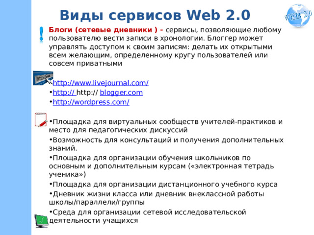Виды сервисов Web 2.0 Блоги (сетевые дневники ) - сервисы, позволяющие любому пользователю вести записи в хронологии. Блоггер может управлять доступом к своим записям: делать их открытыми всем желающим, определенному кругу пользователей или совсем приватными http://www.livejournal.com/ http:// http:// blogger.com http://wordpress.com/ Площадка для виртуальных сообществ учителей-практиков и место для педагогических дискуссий Возможность для консультаций и получения дополнительных знаний.  Площадка для организации обучения школьников по основным и дополнительным курсам («электронная тетрадь ученика») Площадка для организации дистанционного учебного курса Дневник жизни класса или дневник внеклассной работы школы/параллели/группы Среда для организации сетевой исследовательской деятельности учащихся БиблиоПчелка http://beeblioteka.blogspot.ru/  