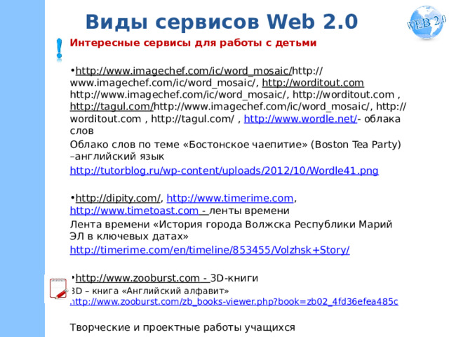 Виды сервисов Web 2.0 Интересные сервисы для работы с детьми http://www.imagechef.com/ic/word_mosaic/ http://www.imagechef.com/ic/word_mosaic/, http://worditout.com http://www.imagechef.com/ic/word_mosaic/, http://worditout.com , http://tagul.com/ http://www.imagechef.com/ic/word_mosaic/, http://worditout.com , http://tagul.com/ , http://www.wordle.net/ - облака слов Облако слов по теме «Бостонское чаепитие» (Boston Tea Party) –английский язык http://tutorblog.ru/wp-content/uploads/2012/10/Wordle41.png http://dipity.com/ , http://www.timerime.com , http://www.timetoast.com - ленты времени Лента времени «История города Волжска Республики Марий ЭЛ в ключевых датах» http://timerime.com/en/timeline/853455/Volzhsk+Story/ http://www.zooburst.com - 3D-книги 3D – книга «Английский алфавит» http://www.zooburst.com/zb_books-viewer.php?book=zb02_4fd36efea485c Творческие и проектные работы учащихся 