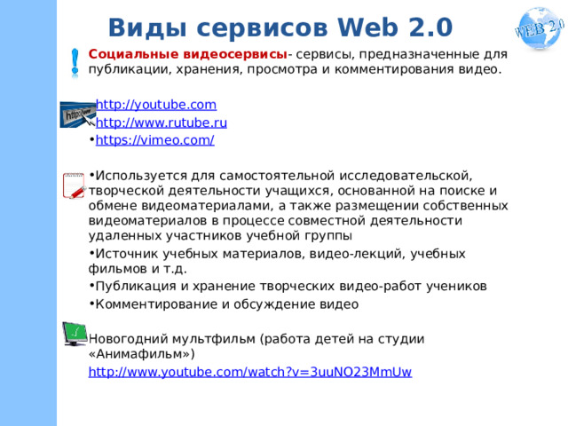 Виды сервисов Web 2.0 Социальные видеосервисы - сервисы, предназначенные для публикации, хранения, просмотра и комментирования видео. http://youtube.com http://www.rutube.ru https://vimeo.com/ Используется для самостоятельной исследовательской, творческой деятельности учащихся, основанной на поиске и обмене видеоматериалами, а также размещении собственных видеоматериалов в процессе совместной деятельности удаленных участников учебной группы Источник учебных материалов, видео-лекций, учебных фильмов и т.д. Публикация и хранение творческих видео-работ учеников Комментирование и обсуждение видео Новогодний мультфильм (работа детей на студии «Анимафильм») http://www.youtube.com/watch?v=3uuNO23MmUw 