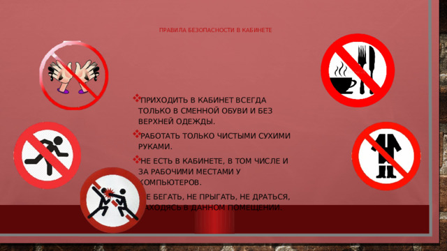 Правила безопасности в кабинете Приходить в кабинет всегда только в сменной обуви и без верхней одежды. Работать только чистыми сухими руками. Не есть в кабинете, в том числе и за рабочими местами у компьютеров. Не бегать, не прыгать, не драться, находясь в данном помещении. 