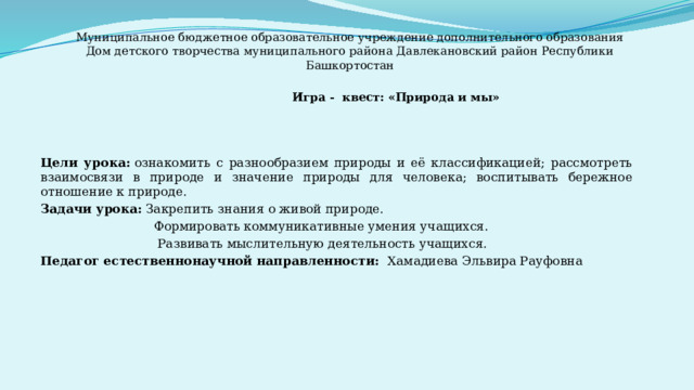 Муниципальное бюджетное образовательное учреждение дополнительного образования Дом детского творчества муниципального района Давлекановский район Республики Башкортостан  Игра - квест: «Природа и мы» Цели урока:  ознакомить с разнообразием природы и её классификацией; рассмотреть взаимосвязи в природе и значение природы для человека; воспитывать бережное отношение к природе. Задачи урока: Закрепить знания о живой природе.  Формировать коммуникативные умения учащихся.  Развивать мыслительную деятельность учащихся. Педагог естественнонаучной направленности: Хамадиева Эльвира Рауфовна 