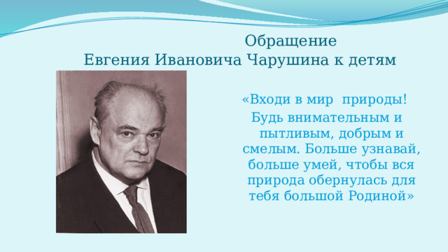   Обращение  Евгения Ивановича Чарушина к детям «Входи в мир природы! Будь внимательным и пытливым, добрым и смелым. Больше узнавай, больше умей, чтобы вся природа обернулась для тебя большой Родиной» 