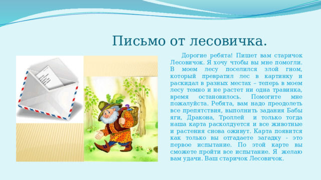  Письмо от лесовичка.  Дорогие ребята! Пишет вам старичок Лесовичок. Я хочу чтобы вы мне помогли. В моем лесу поселился злой гном, который превратил лес в картинку и раскидал в разных местах – теперь в моем лесу темно и не растет ни одна травинка, время остановилось. Помогите мне пожалуйста. Ребята, вам надо преодолеть все препятствия, выполнить задания Бабы яги, Дракона, Троллей и только тогда наша карта расколдуется и все животные и растения снова оживут. Карта появится как только вы отгадаете загадку - это первое испытание. По этой карте вы сможете пройти все испытание. Я желаю вам удачи. Ваш старичок Лесовичок. 