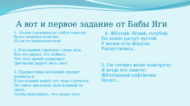  А вот и первое задание от Бабы Яги  1. Белые горошины на стебле повисли.  Будто снежные комочки  На листе широколистном.  4. Жёлтый, белый, голубой;  На земле растут пустой.  У весны есть фокусы:  Распустились...  2. В названии спрятано слово мед.  Кто его видел, тот поймет,  Что этот яркий первоцвет  Цветками радует весь свет!   3. Предвестник весенний спешит появиться.  В последний мороз это чудо случится.  Он тянет цветочек свой нежный из снега,  Чтобы напомнить, что скоро лето.   5. Он спешит весне навстречу,  Я везде его замечу:  Жёлтенький кафтанчик  Носит...     