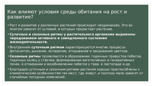 Как влияют условия среды обитания на рост и развитие? Рост и развитие у различных растений происходит неодинаково. Это во многом зависит от условий, в которых прорастает растение. Суточные и сезонные ритмы у растительного организма выражены чередованием активного и замедленного состояния жизнедеятельности. Внутренним суточным ритмом характеризуются многие процессы: фотосинтез, дыхание, испарение, открывание и закрывания цветков. Сезонные ритмы проявляются в образовании: годичных приростов побегов, годичных колец у стволов, формировании вегетативных и генеративных почек, в отмирании и возобновлении побегов у трав, в листопаде и др. Благодаря суточным и сезонным ритмам растения хорошо приспособлены к климатическим особенностям тех мест, где живут, и поэтому мало зависят от случайных погодных изменений. 