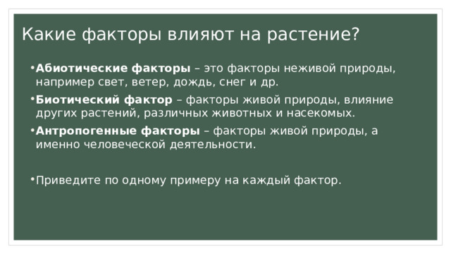Какие факторы влияют на растение? Абиотические факторы – это факторы неживой природы, например свет, ветер, дождь, снег и др. Биотический фактор – факторы живой природы, влияние других растений, различных животных и насекомых. Антропогенные факторы – факторы живой природы, а именно человеческой деятельности. Приведите по одному примеру на каждый фактор. 