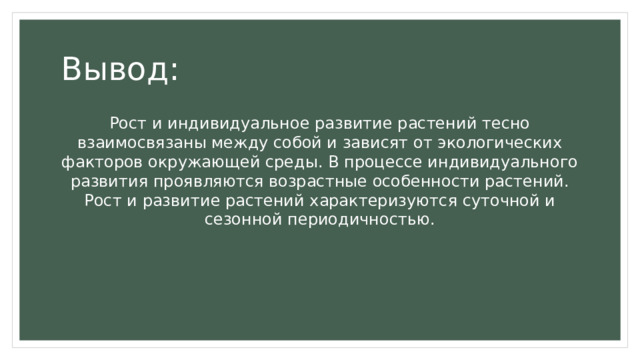 Вывод: Рост и индивидуальное развитие растений тесно взаимосвязаны между собой и зависят от экологических факторов окружающей среды. В процессе индивидуального развития проявляются возрастные особенности растений. Рост и развитие растений характеризуются суточной и сезонной периодичностью. 