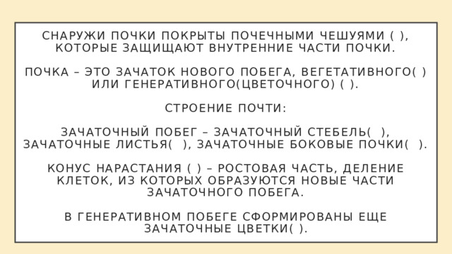 Снаружи почки покрыты почечными чешуями ( ), которые защищают внутренние части почки.   Почка – это зачаток нового побега, вегетативного( ) или генеративного(цветочного) ( ).   Строение почти:   Зачаточный побег – зачаточный стебель( ), зачаточные листья( ), зачаточные боковые почки( ).   Конус нарастания ( ) – ростовая часть, деление клеток, из которых образуются новые части зачаточного побега.   В генеративном побеге сформированы еще Зачаточные цветки( ). 