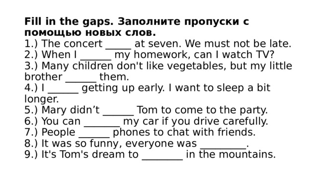 Fill in the gaps. Заполните пропуски с помощью новых слов.  1.) The concert _____ at seven. We must not be late.  2.) When I ______ my homework, can I watch TV?  3.) Many children don't like vegetables, but my little brother ______ them.  4.) I ______ getting up early. I want to sleep a bit longer.  5.) Mary didn’t ______ Tom to come to the party.  6.) You can _______ my car if you drive carefully.  7.) People ______ phones to chat with friends.  8.) It was so funny, everyone was _________.  9.) It's Tom's dream to ________ in the mountains. 