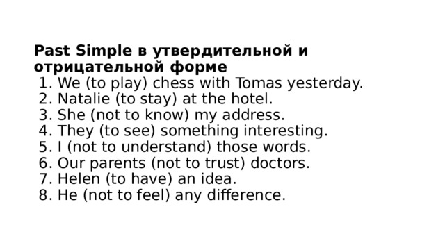  Past Simple в утвердительной и отрицательной форме   1. We (to play) chess with Tomas yesterday.   2. Natalie (to stay) at the hotel.   3. She (not to know) my address.   4. They (to see) something interesting.   5. I (not to understand) those words.   6. Our parents (not to trust) doctors.   7. Helen (to have) an idea.   8. He (not to feel) any difference.   