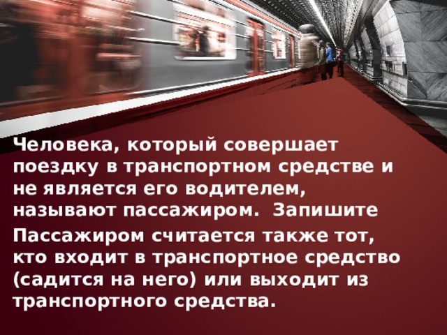 Человека, который совершает поездку в транспортном средстве и не является его водителем, называют пассажиром. Запишите Пассажиром считается также тот, кто входит в транспортное средство (садится на него) или выходит из транспортного средства. 