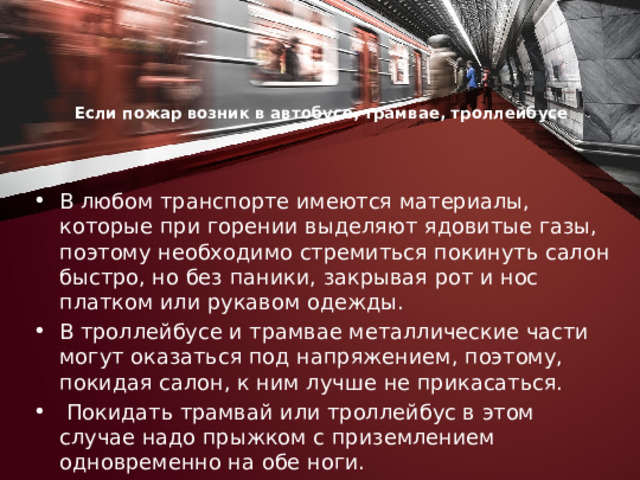 Если пожар возник в автобусе, трамвае, троллейбусе     В любом транспорте имеются материалы, которые при горе­нии выделяют ядовитые газы, поэтому необходимо стремиться покинуть салон быстро, но без паники, закрывая рот и нос платком или рукавом одежды. В троллейбусе и трамвае металлические части могут оказаться под напряжением, по­этому, покидая салон, к ним лучше не при­касаться.  Покидать трамвай или троллейбус в этом случае надо прыжком с приземлением одновременно на обе ноги. 