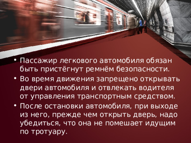 Пассажир легкового автомобиля обязан быть пристёгнут ремнём безопасности. Во время движения запрещено открывать двери автомобиля и отвлекать водителя от управления транспортным средством. После остановки автомобиля, при выходе из него, прежде чем открыть дверь, надо убедиться, что она не помешает идущим по тротуару. 