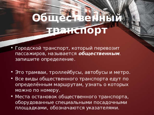 Общественный транспорт Городской транспорт, который перевозит пассажиров, назы­вается общественным . запишите определение. Это трамваи, троллейбусы, автобусы и метро. Все виды общественного транспорта едут по определённым маршрутам, узнать о которых можно по номеру. Места остано­вок общественного транспорта, оборудованные специальными посадочными площадками, обозначаются указателями. 