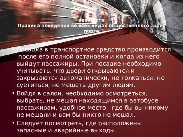  запишите  Правила поведения во всех видах общественного транс­порта   Посадка в транспортное средство производится после его полной остановки и когда из него выйдут пассажиры. При посадке необходимо учитывать, что двери открываются и закрываются автоматически, не толкаться, не суетиться, не мешать другим людям. Войдя в салон, необходимо осмотреться, выбрать, не мешая находящимся в автобусе пассажирам, удобное место, где бы вы никому не мешали и вам бы никто не мешал. Следует по­смотреть, где расположены запасные и аварийные выходы. 