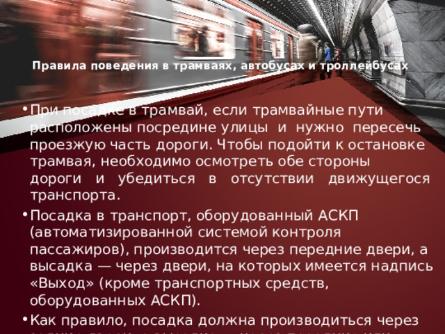 Правила поведения в трамваях, автобусах и троллейбусах    При посадке в трамвай, если трамвайные пути расположены посредине улицы и нужно пересечь проезжую часть дороги. Чтобы подойти к остановке трамвая, необходимо осмотреть обе стороны дороги и убедиться в отсутствии движущегося транспорта. Посадка в транспорт, оборудованный АСКП (автоматизированной системой контроля пассажиров), производится через передние двери, а высадка — через двери, на которых имеется надпись «Выход» (кроме транспортных средств, оборудованных АСКП). Как правило, посадка должна производиться через задние двери, а высадка — через передние или через двери, на которых имеется надпись «Выход». 