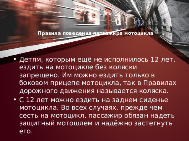 Правила поведения пассажира мотоцикла     Детям, которым ещё не исполнилось 12 лет, ездить на мотоцикле без коляски запрещено. Им можно ездить только в боковом прицепе мотоцикла, так в Правилах дорожного движения называется коляска. С 12 лет можно ездить на заднем сиденье мотоцикла. Во всех случаях, прежде чем сесть на мотоцикл, пассажир обязан надеть защитный мотошлем и надёжно застегнуть его. 