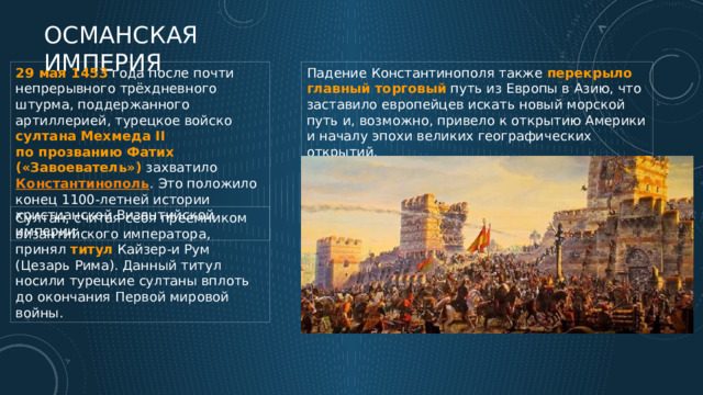 Османская империя 29 мая 1453 года после почти непрерывного трёхдневного штурма, поддержанного артиллерией, турецкое войско султана Мехмеда II по прозванию Фатих («Завоеватель») захватило Константинополь . Это положило конец 1100-летней истории христианской Византийской империи. Падение Константинополя также перекрыло  главный  торговый путь из Европы в Азию, что заставило европейцев искать новый морской путь и, возможно, привело к открытию Америки и началу эпохи великих географических открытий. Султан, считая себя преемником византийского императора, принял титул Кайзер-и Рум (Цезарь Рима). Данный титул носили турецкие султаны вплоть до окончания Первой мировой войны. 