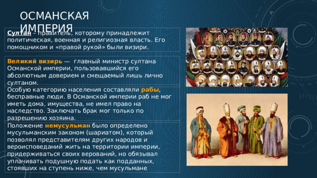 Османская империя Султан – правитель, которому принадлежит политическая, военная и религиозная власть. Его помощником и «правой рукой» были визири. Великий визирь — главный министр султана Османской империи, пользовавшийся его абсолютным доверием и смещаемый лишь лично султаном. Особую категорию населения составляли рабы , бесправные люди. В Османской империи раб не мог иметь дома, имущества, не имел право на наследство. Заключать брак мог только по разрешению хозяина. Положение немусульман было определено мусульманским законом (шариатом), который позволял представителям других народов и вероисповеданий жить на территории империи, придерживаться своих верований, но обязывал уплачивать подушную подать как подданных, стоявших на ступень ниже, чем мусульмане 