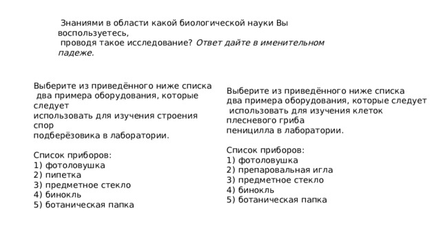  Знаниями в области какой биологической науки Вы воспользуетесь,  проводя такое исследование? Ответ дайте в именительном падеже. Выберите из приведённого ниже списка Выберите из приведённого ниже списка  два примера оборудования, которые следует два примера оборудования, которые следует использовать для изучения строения спор  использовать для изучения клеток плесневого гриба подберёзовика в лаборатории. пеницилла в лаборатории.     Список приборов: Список приборов: 1)  фотоловушка 1)  фотоловушка 2)  пипетка 2)  препаровальная игла 3)  предметное стекло 3)  предметное стекло 4)  бинокль 4)  бинокль 5)  ботаническая папка 5)  ботаническая папка 