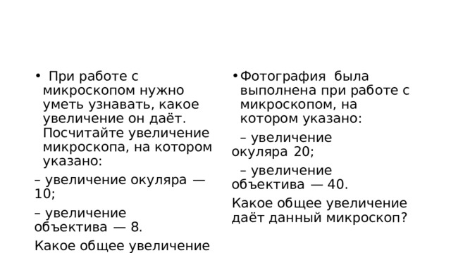    При работе с микроскопом нужно уметь узнавать, какое увеличение он даёт. Посчитайте увеличение микроскопа, на котором указано: Фотография была выполнена при работе с микроскопом, на котором указано:     – увеличение окуляра  — 10;   – увеличение окуляра  20;     – увеличение объектива  — 8.   – увеличение объектива  — 40. Какое общее увеличение даёт данный микроскоп? Какое общее увеличение даёт данный микроскоп? 