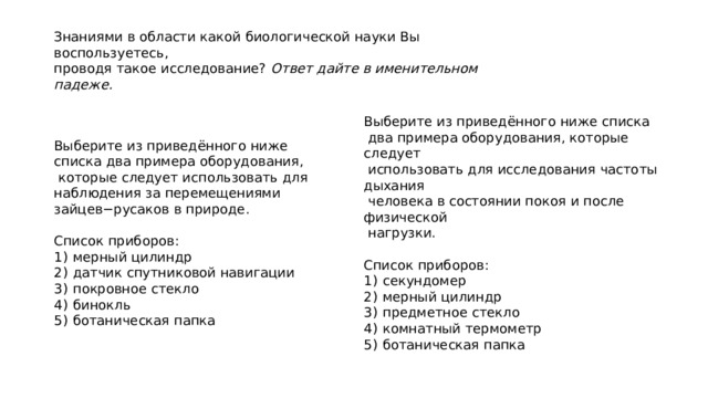 Знаниями в области какой биологической науки Вы воспользуетесь,  проводя такое исследование? Ответ дайте в именительном падеже. Выберите из приведённого ниже списка  два примера оборудования, которые следует  использовать для исследования частоты дыхания  человека в состоянии покоя и после физической  нагрузки.   Список приборов: 1)  секундомер 2)  мерный цилиндр 3)  предметное стекло 4)  комнатный термометр 5)  ботаническая папка Выберите из приведённого ниже списка два примера оборудования,  которые следует использовать для наблюдения за перемещениями зайцев−русаков в природе.   Список приборов: 1)  мерный цилиндр 2)  датчик спутниковой навигации 3)  покровное стекло 4)  бинокль 5)  ботаническая папка 