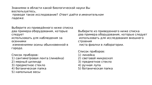 Знаниями в области какой биологической науки Вы воспользуетесь,  проводя такое исследование? Ответ дайте в именительном падеже. Выберите из приведённого ниже списка Выберите из приведенного ниже списка два примера оборудования, которые следует два примера оборудования, которые следует использовать для наблюдения за осенними  использовать для исследования внешнего строения  изменениями осины обыкновенной в городе.  листа фиалки в лаборатории.     Список приборов: Список приборов: 1)  сантиметровая лента (линейка) 1)  линейка 2)  мерный цилиндр 2)  световой микроскоп 3)  предметное стекло 3)  предметное стекло 4)  ботаническая папка 4)  ручная лупа 5)  напольные весы 5)  ботаническая папка 