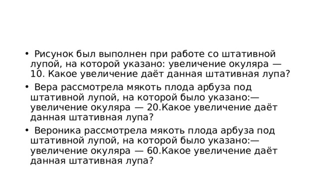    Рисунок был выполнен при работе со штативной лупой, на которой указано: увеличение окуляра  — 10. Какое увеличение даёт данная штативная лупа?    Вера рассмотрела мякоть плода арбуза под штативной лупой, на которой было указано:— увеличение окуляра  — 20.Какое увеличение даёт данная штативная лупа?    Вероника рассмотрела мякоть плода арбуза под штативной лупой, на которой было указано:— увеличение окуляра  — 60.Какое увеличение даёт данная штативная лупа? 