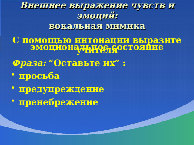  Внешнее выражение чувств и эмоций:  вокальная мимика     С помощью интонации выразите эмоциональное состояние учителя  Фраза:  “Оставьте их” :  просьба  предупреждение  пренебрежение 