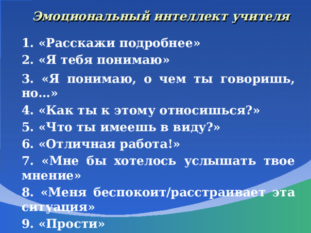 Эмоциональный интеллект учителя 1. «Расскажи подробнее» 2. «Я тебя понимаю» 3. «Я понимаю, о чем ты говоришь, но…» 4. «Как ты к этому относишься?» 5. «Что ты имеешь в виду?» 6. «Отличная работа!» 7. «Мне бы хотелось услышать твое мнение» 8. «Меня беспокоит/расстраивает эта ситуация» 9. «Прости» 10. «Спасибо!»     
