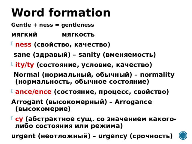 Word formation Gentle + ness = gentleness мягкий мягкость ness (свойство, качество)  sane (здравый) – sanity (вменяемость) ity/ty (состояние, условие, качество)  Normal (нормальный, обычный) – normality (нормальность, обычное состояние) ance/ence (состояние, процесс, свойство) Arrogant (высокомерный) – Arrogance (высокомерие) cy (абстрактное сущ. со значением какого-либо состояния или режима) urgent (неотложный) – urgency (срочность) 