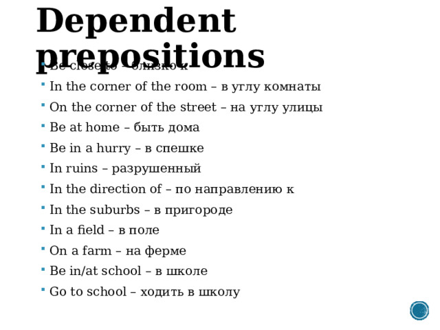 Dependent prepositions Be close to – близко к In the corner of the room – в углу комнаты On the corner of the street – на углу улицы Be at home – быть дома Be in a hurry – в спешке In ruins – разрушенный In the direction of – по направлению к In the suburbs – в пригороде In a field – в поле On a farm – на ферме Be in/at school – в школе Go to school – ходить в школу 