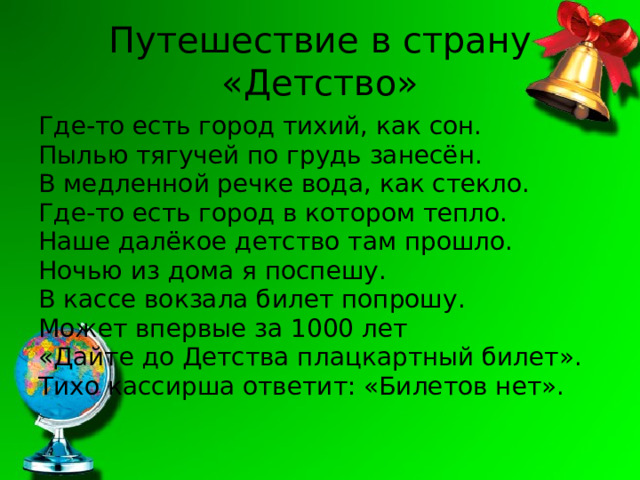 Путешествие в страну «Детство» Где-то есть город тихий, как сон. Пылью тягучей по грудь занесён. В медленной речке вода, как стекло. Где-то есть город в котором тепло. Наше далёкое детство там прошло. Ночью из дома я поспешу. В кассе вокзала билет попрошу. Может впервые за 1000 лет «Дайте до Детства плацкартный билет». Тихо кассирша ответит: «Билетов нет». 