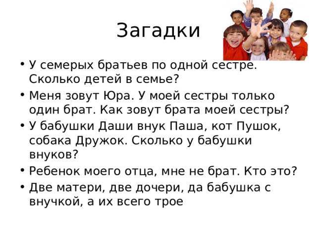 Загадки У семерых братьев по одной сестре. Сколько детей в семье? Меня зовут Юра. У моей сестры только один брат. Как зовут брата моей сестры? У бабушки Даши внук Паша, кот Пушок, собака Дружок. Сколько у бабушки внуков? Ребенок моего отца, мне не брат. Кто это? Две матери, две дочери, да бабушка с внучкой, а их всего трое 
