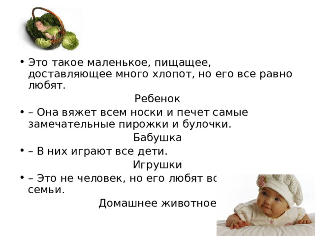 Это такое маленькое, пищащее, доставляющее много хлопот, но его все равно любят. Ребенок – Она вяжет всем носки и печет самые замечательные пирожки и булочки. Бабушка – В них играют все дети. Игрушки – Это не человек, но его любят все члены семьи. Домашнее животное 