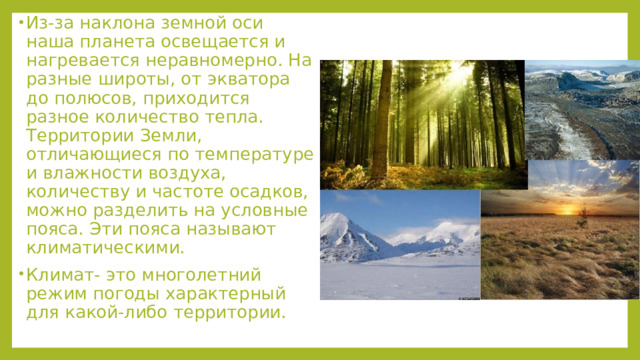 Из-за наклона земной оси наша планета освещается и нагревается неравномерно. На разные широты, от экватора до полюсов, приходится разное количество тепла. Территории Земли, отличающиеся по температуре и влажности воздуха, количеству и частоте осадков, можно разделить на условные пояса. Эти пояса называют климатическими. Климат- это многолетний режим погоды характерный для какой-либо территории. 