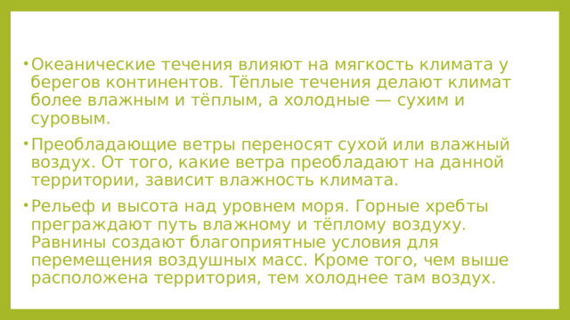 Океанические течения влияют на мягкость климата у берегов континентов. Тёплые течения делают климат более влажным и тёплым, а холодные — сухим и суровым. Преобладающие ветры переносят сухой или влажный воздух. От того, какие ветра преобладают на данной территории, зависит влажность климата. Рельеф и высота над уровнем моря. Горные хребты преграждают путь влажному и тёплому воздуху. Равнины создают благоприятные условия для перемещения воздушных масс. Кроме того, чем выше расположена территория, тем холоднее там воздух. 