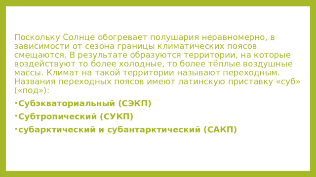 Поскольку Солнце обогревает полушария неравномерно, в зависимости от сезона границы климатических поясов смещаются. В результате образуются территории, на которые воздействуют то более холодные, то более тёплые воздушные массы. Климат на такой территории называют переходным. Названия переходных поясов имеют латинскую приставку «суб» («под»): Субэкваториальный (СЭКП) Субтропический (СУКП) субарктический и субантарктический (САКП) 