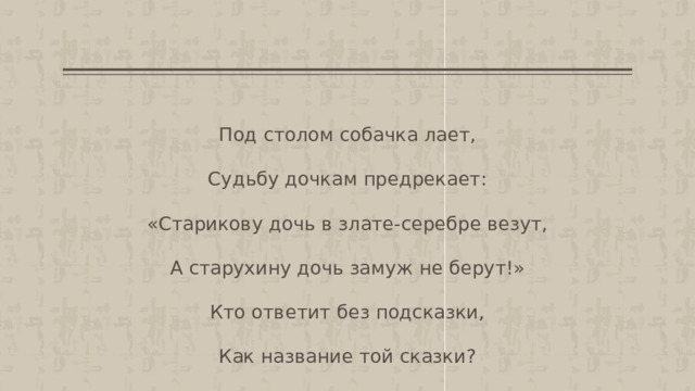 Под столом собачка лает, Судьбу дочкам предрекает: «Старикову дочь в злате-серебре везут, А старухину дочь замуж не берут!» Кто ответит без подсказки, Как название той сказки? 