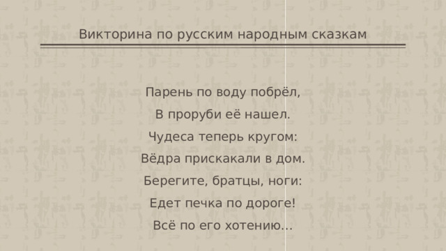 Викторина по русским народным сказкам Парень по воду побрёл,  В проруби её нашел.  Чудеса теперь кругом:  Вёдра прискакали в дом.  Берегите, братцы, ноги:  Едет печка по дороге!  Всё по его хотению… 
