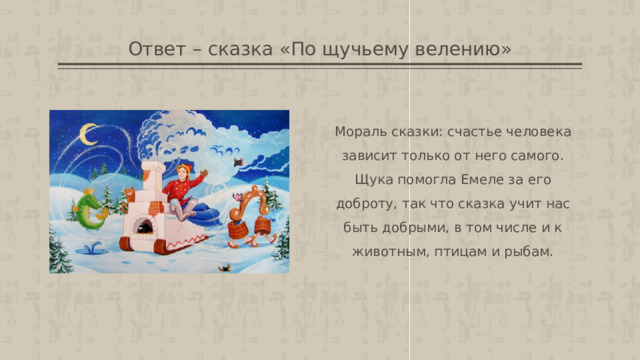 Ответ – сказка «По щучьему велению» Мораль сказки: счастье человека зависит только от него самого. Щука помогла Емеле за его доброту, так что сказка учит нас быть добрыми, в том числе и к животным, птицам и рыбам. 