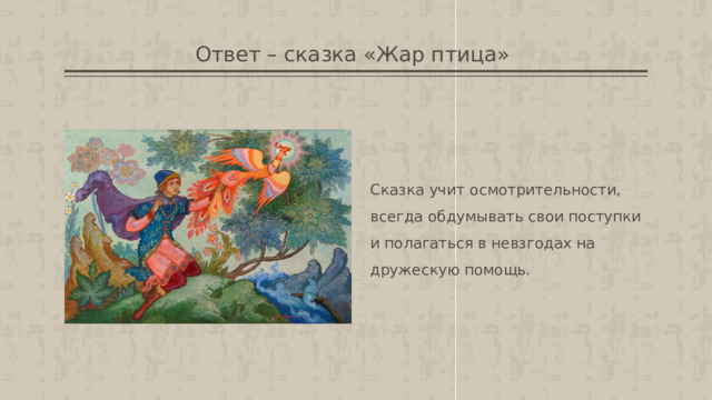 Ответ – сказка «Жар птица»  Сказка учит осмотрительности, всегда обдумывать свои поступки и полагаться в невзгодах на дружескую помощь.  