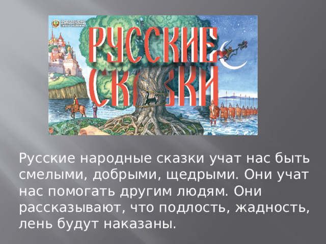 Русские народные сказки учат нас быть смелыми, добрыми, щедрыми. Они учат нас помогать другим людям. Они рассказывают, что подлость, жадность, лень будут наказаны. 