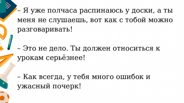 – Я уже полчаса распинаюсь у доски, а ты меня не слушаешь, вот как с тобой можно разговаривать!   – Это не дело. Ты должен относиться к урокам серьёзнее!   – Как всегда, у тебя много ошибок и ужасный почерк!   