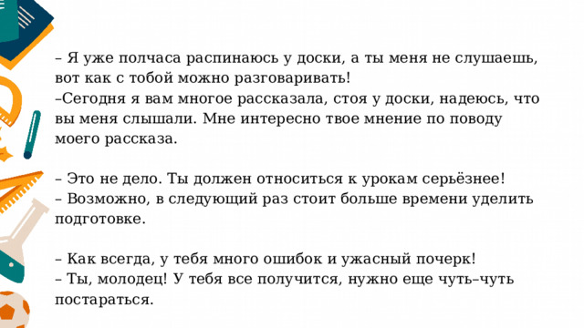 – Я уже полчаса распинаюсь у доски, а ты меня не слушаешь, вот как с тобой можно разговаривать!  –Сегодня я вам многое рассказала, стоя у доски, надеюсь, что вы меня слышали. Мне интересно твое мнение по поводу моего рассказа.   – Это не дело. Ты должен относиться к урокам серьёзнее!  – Возможно, в следующий раз стоит больше времени уделить подготовке.   – Как всегда, у тебя много ошибок и ужасный почерк!  – Ты, молодец! У тебя все получится, нужно еще чуть–чуть постараться. 