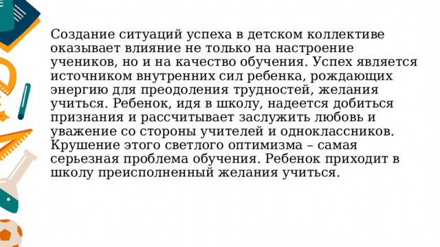 Создание ситуаций успеха в детском коллективе оказывает влияние не только на настроение учеников, но и на качество обучения.  Успех является источником внутренних сил ребенка, рождающих энергию для преодоления трудностей, желания учиться. Ребенок, идя в школу, надеется добиться признания и рассчитывает заслужить любовь и уважение со стороны учителей и одноклассников. Крушение этого светлого оптимизма – самая серьезная проблема обучения. Ребенок приходит в школу преисполненный желания учиться.   