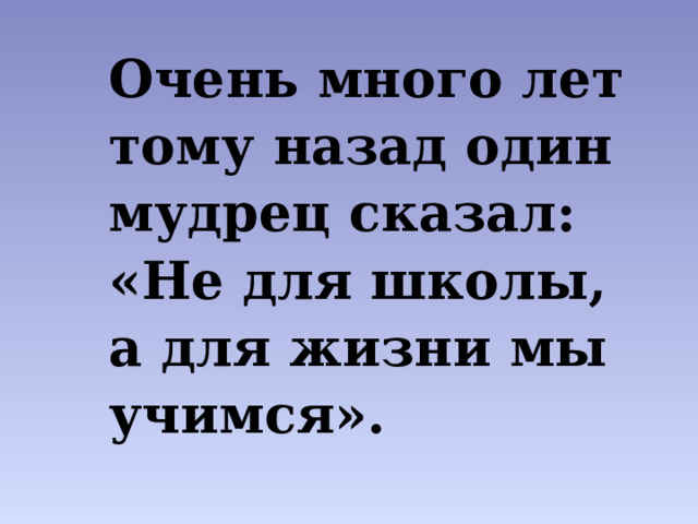 Очень много лет тому назад один мудрец сказал: «Не для школы, а для жизни мы учимся». Позвольте мне наш сегодняшний урок начать словами французского философа Ж.Ж. Руссо  