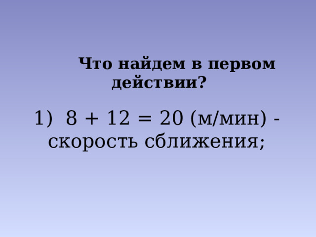  Что найдем в первом действии? 1) 8 + 12 = 20 (м/мин) - скорость сближения; 