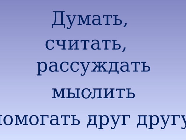 Думать, считать, рассуждать, мыслить, А что необходимо для того, чтобы этот урок стал полезным и плодотворным для вас? помогать друг другу.  